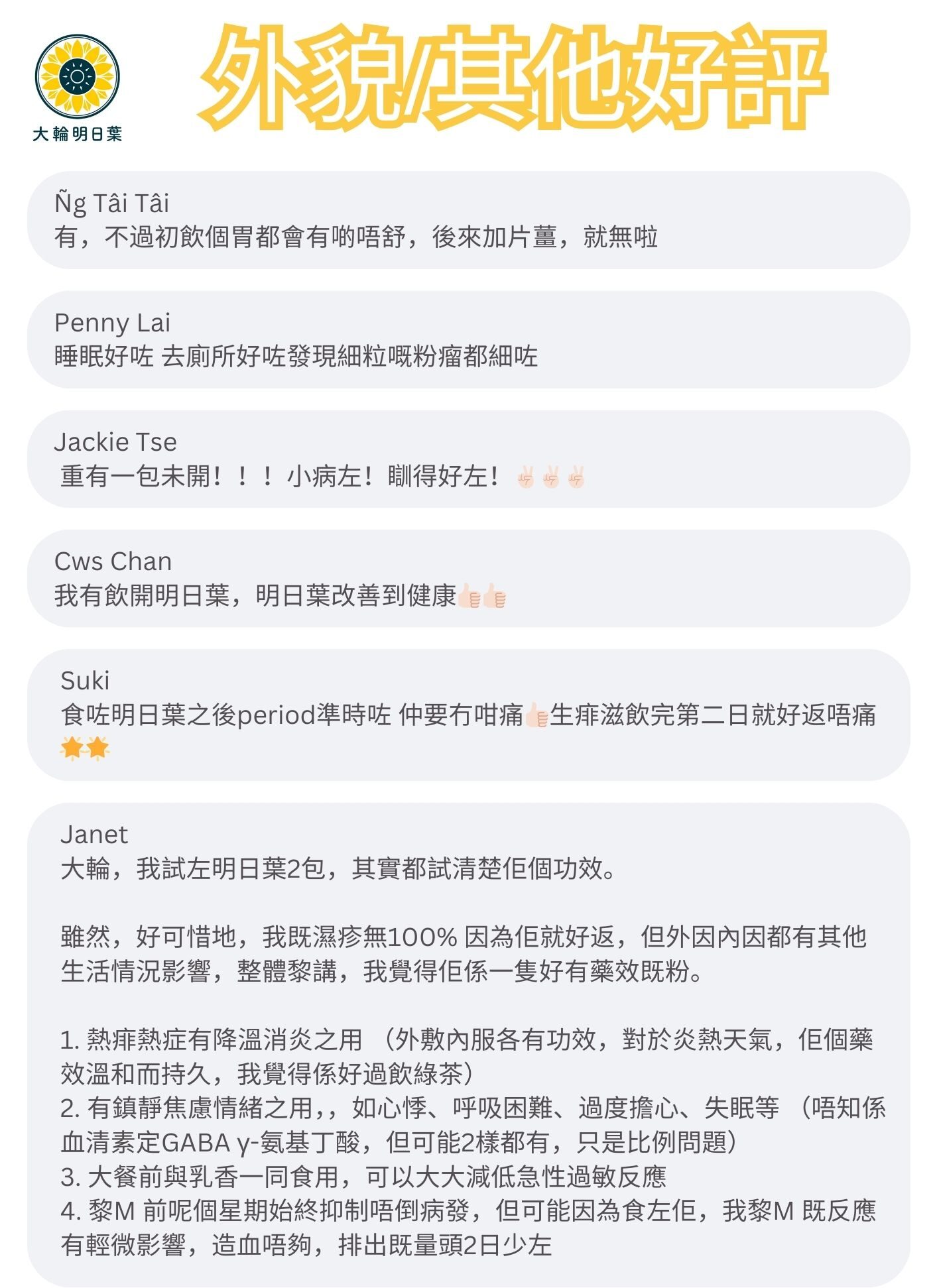 有，不過初飲個胃都會有啲唔舒，後來加片薑，就無啦

睡眠好咗 去廁所好咗發現細粒嘅粉瘤都細咗

重有一包未開！！！小病左！瞓得好左！

我有飲開明日葉，明日葉改善到健康

食咗明日葉之後period準時咗 仲要冇咁痛生痱滋飲完第二日就好返唔痛

大輪，我試左明日葉2包，其實都試清楚佢個功效。
雖然，好可惜地，我既濕疹無100%因為佢就好返，但外因內因都有其他生活情況影響，整體黎講，我覺得佢係一隻好有藥效既粉。
1. 熱痱熱症有降溫消炎之用（外敷內服各有功效，對於炎熱天氣，佢個藥效溫和而持久，我覺得係好過飲綠茶）
2. 有鎮靜焦慮情緒之用，，如心悸、呼吸困難、過度擔心、失眠等（唔知係血清素定GABA y-氨基丁酸，但可能2樣都有，只是比例問題）
3. 大餐前與乳香一同食用，可以大大減低急性過敏反應
4.黎M 前呢個星期始終抑制唔倒病發，但可能因為食左佢，我黎M既反應有輕微影響，造血唔夠，排出既量頭2日少左